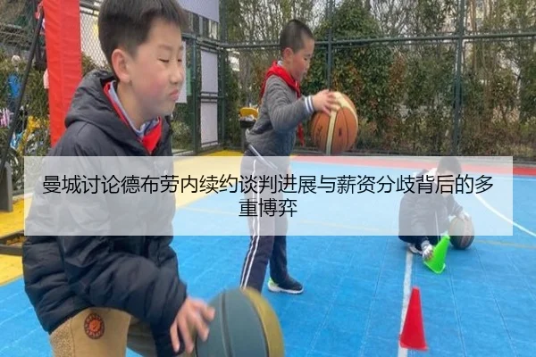 曼城讨论德布劳内续约谈判进展与薪资分歧背后的多重博弈