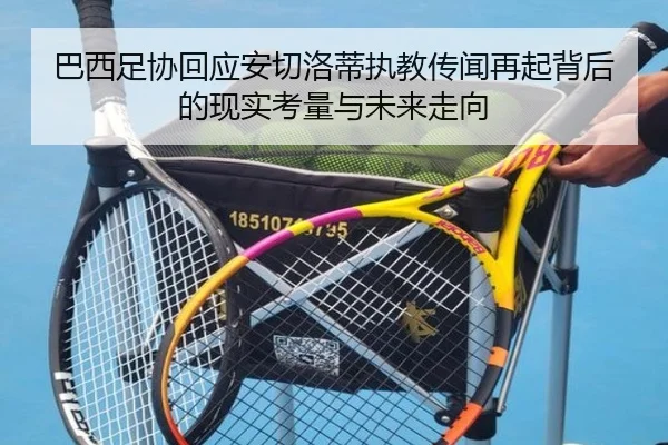 巴西足协回应安切洛蒂执教传闻再起背后的现实考量与未来走向