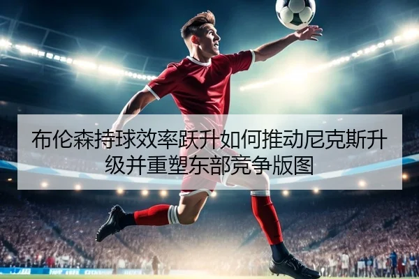 布伦森持球效率跃升如何推动尼克斯升级并重塑东部竞争版图
