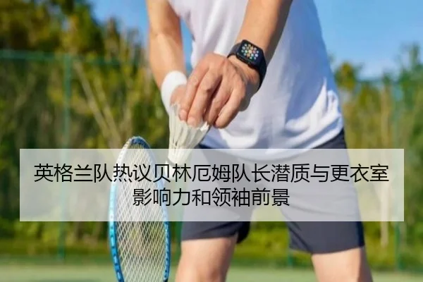 英格兰队热议贝林厄姆队长潜质与更衣室影响力和领袖前景
