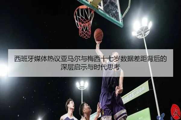西班牙媒体热议亚马尔与梅西十七岁数据差距背后的深层启示与时代思考