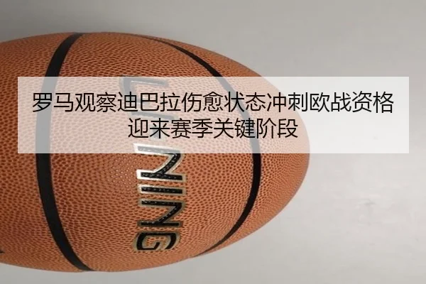 罗马观察迪巴拉伤愈状态冲刺欧战资格迎来赛季关键阶段