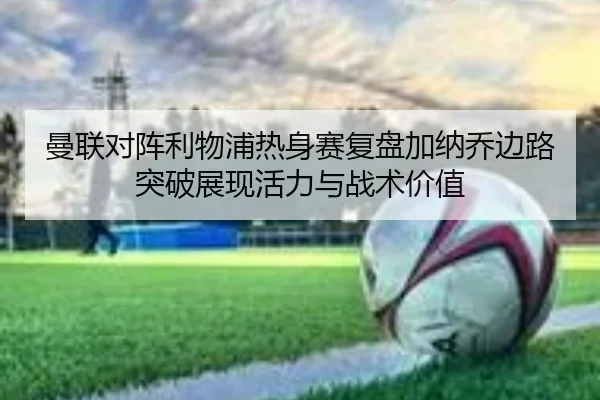 曼联对阵利物浦热身赛复盘加纳乔边路突破展现活力与战术价值