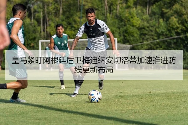 皇马紧盯阿根廷后卫梅迪纳安切洛蒂加速推进防线更新布局