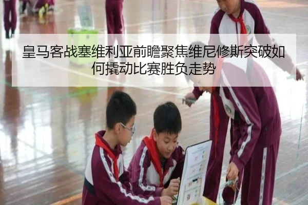 皇马客战塞维利亚前瞻聚焦维尼修斯突破如何撬动比赛胜负走势
